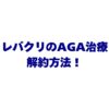 レバクリのAGA治療の解約方法を徹底解説！違約金・返金の注意点とおすすめ乗り換え先3選